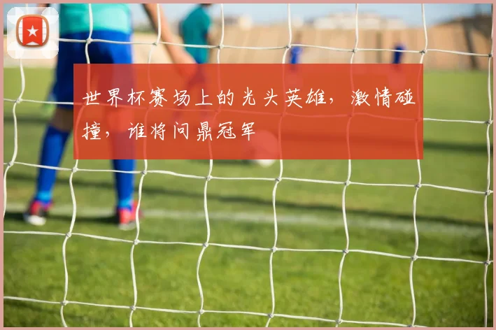 世界杯赛场上的光头英雄，激情碰撞，谁将问鼎冠军
