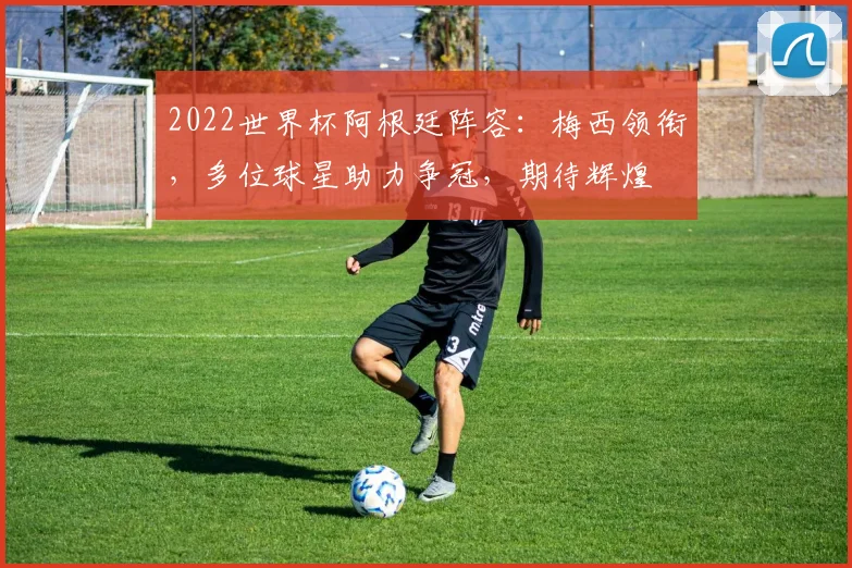 2022世界杯阿根廷阵容：梅西领衔，多位球星助力争冠，期待辉煌