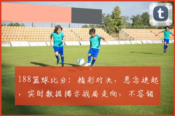 188篮球比分：精彩对决，悬念迭起，实时数据揭示战局走向，不容错过