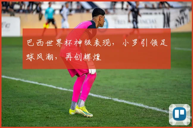 巴西世界杯神级表现，小罗引领足球风潮，再创辉煌