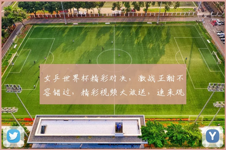 女乒世界杯精彩对决，激战正酣不容错过，精彩视频大放送，速来观看