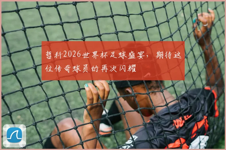 哲科2026世界杯足球盛宴，期待这位传奇球员的再次闪耀