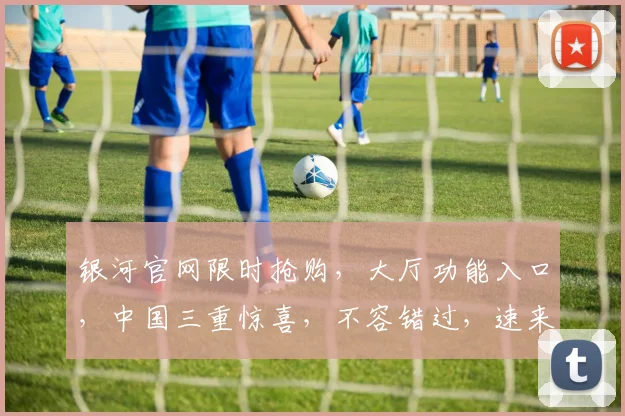 银河官网限时抢购，大厅功能入口，中国三重惊喜，不容错过，速来体验