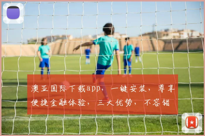 澳亚国际下载app，一键安装，尊享便捷金融体验，三大优势，不容错过，下载即享