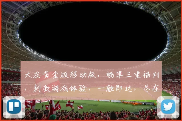 大发黄金版移动版，畅享三重福利，刺激游戏体验，一触即达，尽在指尖，不容错过