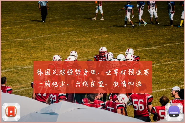 韩国足球强势晋级，世界杯预选赛一骑绝尘，出线在望，激情四溢
